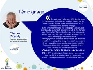 Témoignage

Charles
Ditandy
Directeur Général Adjoint
de l’Académie du service

«

Il y a de quoi s’alarmer : 30% d’entre nous
qui ne sont pas satisfaits des services rendus par les
entreprises en France, avec les effets induits sur la
compétitivité à l’échelle du pays…
Enfin une majorité nette qui se dégage : les services
contribuent à la morosité ambiante, 57,5 % des français
sont d’accord, 61 % pour les femmes pour dire que le
service s’est dégradé ces 3 dernières années…Douce
France cher pays de mon enfance….
Ballotage pour la culture de service entre les Hommes
et les Femmes, le public et le privé…seuls les acteurs
du service public sont majoritaires à penser que les
Français ont la culture de service…alors qu’ils sont
bons derniers en satisfaction globale…

L’avenir est dans le service qu’on se le
dise, 89% des Français d’accord, avec un « pas du
tout » à 0,9%, le service c’est non seulement
l’avenir…mais également une bonne tranche d’espoir.

 