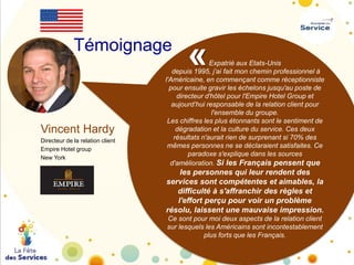 Témoignage

Vincent Hardy
Directeur de la relation client
Empire Hotel group
New York

«

Expatrié aux Etats-Unis
depuis 1995, j’ai fait mon chemin professionnel à
l'Américaine, en commençant comme réceptionniste
pour ensuite gravir les échelons jusqu'au poste de
directeur d'hôtel pour l'Empire Hotel Group et
aujourd’hui responsable de la relation client pour
l'ensemble du groupe.
Les chiffres les plus étonnants sont le sentiment de
dégradation et la culture du service. Ces deux
résultats n'aurait rien de surprenant si 70% des
mêmes personnes ne se déclaraient satisfaites. Ce
paradoxe s'explique dans les sources
d'amélioration. Si les Français pensent que

les personnes qui leur rendent des
services sont compétentes et aimables, la
difficulté à s'affranchir des règles et
l'effort perçu pour voir un problème
résolu, laissent une mauvaise impression.
Ce sont pour moi deux aspects de la relation client
sur lesquels les Américains sont incontestablement
plus forts que les Français.

 