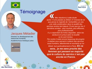 Témoignage

Jacques Métadier
Directeur du développement des
ressources humaines,
Académie Accor Amérique Latine

«

Mes réactions à cette étude
après 13 ans passés au Brésil. A l´inverse de ce
que pense la majorité de l´échantillon, je vois
une nette amélioration dans la qualité des
services rendus tant depuis 15 ans que sur les 3
dernières années : plus courtois, plus efficaces,
plus professionnels.
Il y a cependant de fortes disparités selon les
secteurs et surtout selon la localité
où ils sont rendus.
Par contre il reste encore beaucoup de progrès
à réaliser pour parvenir à obtenir des services
aussi humains, attentionnés et souriants qu´au
Brésil, tout particulièrement à Paris. En ce

sens, je me sens proche des
femmes qui pensent en majorité
que la culture du service n´est pas
ancrée en France.

 