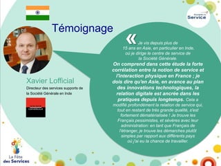 Témoignage

«

Je vis depuis plus de
15 ans en Asie, en particulier en Inde,
où je dirige le centre de service de
la Société Générale.

Xavier Lofficial
Directeur des services supports de
la Société Générale en Inde

On comprend dans cette étude la forte
corrélation entre la notion de service et
l'interaction physique en France ; je
dois dire qu'en Asie, en avance au plan
des innovations technologiques, la
relation digitale est ancrée dans les
pratiques depuis longtemps. Cela a
modifié profondément la relation de service qui,
tout en restant de très grande qualité, s'est
fortement dématérialisée ! Je trouve les
Français pessimistes, et sévères avec leur
administration: en tant que Français de
l'étranger, je trouve les démarches plutôt
simples par rapport aux différents pays
où j'ai eu la chance de travailler.

 