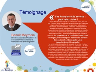 Témoignage

Benoît Meyronin,
Directeur associé de l’Académie du
Service et Professeur senior à
Grenoble Ecole de Management

«

Les Français et le service :
peut mieux faire !

Les résultats de cette enquête ne surprennent pas à plus d’un
titre. D’abord, parce que certains secteurs conservent une image
négative dans l’esprit de nos compatriotes : la banque et
l’assurance, incontestablement. Malmenés ces cinq dernières
années, banquiers et assureurs n’ont pas encore réussi à
(re)construire un climat de confiance avec leurs clients. Mais ils
ne sont pas seuls en cause : Garagistes, taxis, exploitants de
réseaux autoroutiers… sont régulièrement épinglés pour leurs
pratiques. La

question de la confiance reste donc
un enjeu primordial pour nombre de métiers
de service et cette enquête vient
opportunément le rappeler.

Le sentiment de dégradation de la qualité de service n’est pas
nouveau lui aussi. La prétendue « mise en autonomie » du client
au moyen des outils digitaux renforce un sentiment d’abandon
dès lors que la mécanique servicielle se dérègle : lorsque tout va
bien, l’automate ou le web nous suffisent, mais dès que les
problèmes surgissent, vivent les humains ! L’un des paradoxes
de notre temps, c’est bien cette valeur perçue qui semble croître
avec la présence visible de professionnels compétents (et
rassurants) alors même que le digital est omniprésent et semble
pouvoir nous affranchir de l’humain…

 