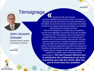 Témoignage

Jean-Jacques
Gressier
Président Directeur général
de l’Académie du Service

«

Seulement 5% des Français
sont très satisfaits des services qui leur sont rendus :
cela laisse penser que le taux de recommandation est
très faible. Ce point de vue est corroboré par nos dîners
en ville où l’on passe beaucoup de temps à se raconter
des histoires de mauvais services.
Près de 6 Français sur 10 disent que la qualité de
service s’est dégradée. Souvenons-nous que la qualité
de service c’est l’écart perçu entre la promesse et la
qualité délivrée. La promesse est construite par la
Direction de la Communication, mais elle est trop peu
souvent soutenue par un projet d’entreprise construit
pour permettre son incarnation et plaçant le client au
centre. Ce type de projet doit aussi être structuré par La
Symétrie des Attentions© qui définit que la qualité de la
relation entre la marque et des clients est égale à la
qualité de la relation entre l’entreprise et ses
collaborateurs. 76% des Français affirment que

la satisfaction des collaborateurs est aussi
importante que celle des clients. Mais trop
peu le vivent dans leur quotidien.

 