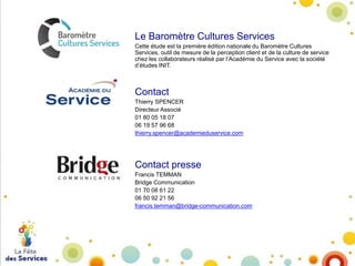 Le Baromètre Cultures Services
Cette étude est la première édition nationale du Baromètre Cultures
Services, outil de mesure de la perception client et de la culture de service
chez les collaborateurs réalisé par l’Académie du Service avec la société
d’études INIT.

Contact
Thierry SPENCER
Directeur Associé
01 80 05 18 07
06 19 57 96 68
thierry.spencer@academieduservice.com

Contact presse
Francis TEMMAN
Bridge Communication
01 70 08 61 22
06 50 92 21 56
francis.temman@bridge-communication.com

 