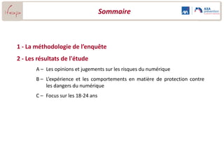 Sommaire



1 - La méthodologie de l’enquête
2 - Les résultats de l'étude
       A – Les opinions et jugements sur les risques du numérique
       B – L’expérience et les comportements en matière de protection contre
           les dangers du numérique
       C – Focus sur la famille : L’éducation et la protection des enfants

       D – Focus sur les 18-24 ans
 