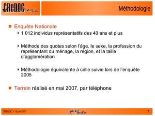 Méthodologie Enquête Nationale 1 012 individus représentatifs des 40 ans et plus Méthode des quotas selon l’âge, le sexe, la profession du représentant du ménage, la région, et la taille d’agglomération Méthodologie équivalente à celle suivie lors de l’enquête 2005 Terrain  réalisé en mai 2007, par téléphone 