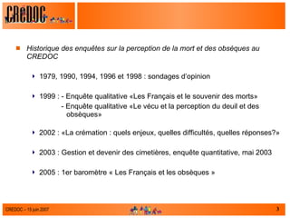 Historique des enquêtes sur la perception de la mort et des obsèques au CREDOC 1979, 1990, 1994, 1996 et 1998 : sondages d’opinion  1999 : - Enquête qualitative «Les Français et le souvenir des morts» - Enquête qualitative «Le vécu et la perception du deuil et des obsèques» 2002 : «La crémation : quels enjeux, quelles difficultés, quelles réponses?» 2003 : Gestion et devenir des cimetières, enquête quantitative, mai 2003 2005 : 1er baromètre « Les Français et les obsèques » 