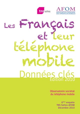 Les   Français
           et leur
  téléphone
      mobile
      Données clés
            Edition 2010

               Observatoire sociétal
               du téléphone mobile

                        6ème enquête
                    TNS Sofres-AFOM
                     Décembre 2010
 