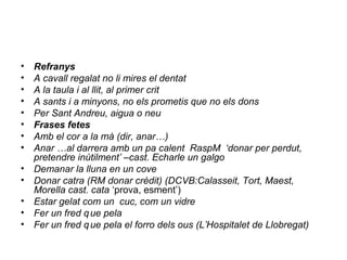 • Refranys
• A cavall regalat no li mires el dentat
• A la taula i al llit, al primer crit
• A sants i a minyons, no els prometis que no els dons
• Per Sant Andreu, aigua o neu
• Frases fetes
• Amb el cor a la mà (dir, anar…)
• Anar …al darrera amb un pa calent RaspM ‘donar per perdut,
pretendre inútilment’ –cast. Echarle un galgo
• Demanar la lluna en un cove
• Donar catra (RM donar crèdit) (DCVB:Calasseit, Tort, Maest,
Morella cast. cata ‘prova, esment’)
• Estar gelat com un cuc, com un vidre
• Fer un fred que pela
• Fer un fred que pela el forro dels ous (L’Hospitalet de Llobregat)
 