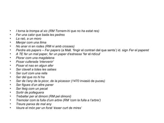 • I torna la trompa al xic (RM Tornem-hi que no ha estat res)
• Fer una calor que bada les pedres
• La raó, a un moro
• Menjar com una llima
• No anar ni en rodes (RM ni amb crosses)
• Perdre els papers – Fer papers (a Mall. ‘fingir el contrari del que sents’) id. sign Fer el paperet
• A TE fer un mal paper, fer un paper d’estrassa ‘fer el ridícul’
• Plorar com una magdalena
• Posar cullerada ‘intervenir’
• Posar el nas en algun afer
• Ser clavell a totes les salses
• Ser curt com una rella
• Ser del que no hi ha
• Ser de l’any de la picor, de la picassor (1470 invasió de puces)
• Ser figues d’un altre paner
• Ser lleig com un pecat
• Sortir de polleguera
• Treballar per al dimoni (RM pel dimoni)
• Tremolar com la fulla d’um arbre (RM ‘com la fulla a l’arbre’)
• Treure panxa de mal any
• Veure el món per un forat ‘ésser curt de mires’
 
