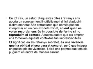 • En tot cas, un estudi d’aquestes dites i refranys ens
aporta un coneixement lingüístic molt difícil d’adquirir
d’altra manera: Són estructures que només podem
interpretar en un context determinat, sovint quan es
volen recordar ens és impossible de fer-ho si no
reproduïm el context. Aquests autors que els empren
ens forneixen aquests contextos tan imprescindibles.
• El significat, en els refranys sobretot, és una vivència
que ha oblidat el seu passat concret, però que integra
un passat ple de vivències, i això ens permet que tots els
puguem entendre de manera similar.
 