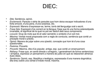 DIEC:
• Dita: Sentència, opinió.
• Exclamació: Paraula o sèrie de paraules que hom deixa escapar indicadores d’una
forta emoció, d’una pena, d’una sorpresa, etc.
• Expressió: Manera d’expressar-se, terme, tomb del llenguatge oral o escrit.
• Frase feta: Expressió d’ús corrent en la llengua; frase que té una forma estereotipada
invariable, el significat de la qual no pot ser deduït dels seus components.
• Locució: Grup de mots que té el valor semàntic o sintàctic d’un sol mot.
• Màxima: Veritat moral proposada com a regla de conducta, sentència que conté un
precepte moral o pràctic.
• Opinió: Manera de jutjar sobre una qüestió, concepte que hom té d’una cosa
qüestionable.
• Parèmia: Proverbi.
• Proverbi: Màxima, dita d’ús popular, antiga, esp. que conté un ensenyament.
• Refrany: Frase que, en sentit directe o al·legòric, i generalment de forma sentenciosa
i el·líptica, expressa un pensament a manera de judici en què es relacionen almenys
dues idees.
• Sentència: Opinió, esp. filosòfica o teològica, expressada d’una manera dogmàtica;
dita breu sobre una veritat d’índole moral, màxima.
 