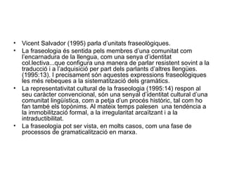 • Vicent Salvador (1995) parla d’unitats fraseològiques.
• La fraseologia és sentida pels membres d’una comunitat com
l’encarnadura de la llengua, com una senya d’identitat
col.lectiva...que configura una manera de parlar resistent sovint a la
traducció i a l’adquisició per part dels parlants d’altres llengües.
(1995:13). I precisament són aquestes expressions fraseològiques
les més rebeques a la sistematització dels gramàtics.
• La representativitat cultural de la fraseologia (1995:14) respon al
seu caràcter convencional, són una senyal d’identitat cultural d’una
comunitat lingüística, com a petja d’un procés històric, tal com ho
fan també els topònims. Al mateix temps palesen una tendència a
la immobilització formal, a la irregularitat arcaïtzant i a la
intraductibilitat.
• La fraseologia pot ser vista, en molts casos, com una fase de
processos de gramaticalització en marxa.
 