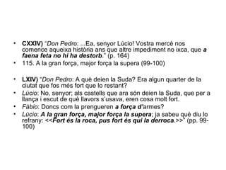 • CXXIV) “Don Pedro: ...Ea, senyor Lúcio! Vostra mercè nos
comence aqueixa història ans que altre impediment no ixca, que a
faena feta no hi ha destorb.” (p. 164)
• 115. A la gran força, major força la supera (99-100)
• LXIV) “Don Pedro: A què deien la Suda? Era algun quarter de la
ciutat que fos més fort que lo restant?
• Lúcio: No, senyor; als castells que ara són deien la Suda, que per a
llança i escut de què llavors s’usava, eren cosa molt fort.
• Fàbio: Doncs com la prengueren a força d’armes?
• Lúcio: A la gran força, major força la supera; ja sabeu què diu lo
refrany: <<Fort és la roca, pus fort és qui la derroca.>>” (pp. 99-
100)
 