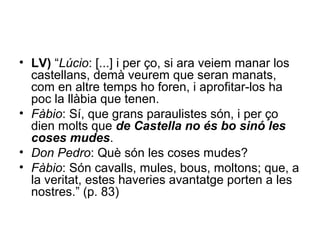• LV) “Lúcio: [...] i per ço, si ara veiem manar los
castellans, demà veurem que seran manats,
com en altre temps ho foren, i aprofitar-los ha
poc la llàbia que tenen.
• Fàbio: Sí, que grans paraulistes són, i per ço
dien molts que de Castella no és bo sinó les
coses mudes.
• Don Pedro: Què són les coses mudes?
• Fàbio: Són cavalls, mules, bous, moltons; que, a
la veritat, estes haveries avantatge porten a les
nostres.” (p. 83)
 