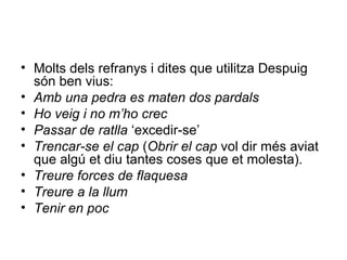 • Molts dels refranys i dites que utilitza Despuig
són ben vius:
• Amb una pedra es maten dos pardals
• Ho veig i no m’ho crec
• Passar de ratlla ‘excedir-se’
• Trencar-se el cap (Obrir el cap vol dir més aviat
que algú et diu tantes coses que et molesta).
• Treure forces de flaquesa
• Treure a la llum
• Tenir en poc
 