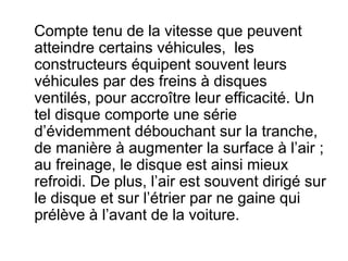 Compte tenu de la vitesse que peuvent
atteindre certains véhicules, les
constructeurs équipent souvent leurs
véhicules par des freins à disques
ventilés, pour accroître leur efficacité. Un
tel disque comporte une série
d’évidemment débouchant sur la tranche,
de manière à augmenter la surface à l’air ;
au freinage, le disque est ainsi mieux
refroidi. De plus, l’air est souvent dirigé sur
le disque et sur l’étrier par ne gaine qui
prélève à l’avant de la voiture.
 