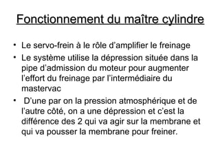Fonctionnement du maître cylindre
Fonctionnement du maître cylindre
• Le servo-frein à le rôle d’amplifier le freinage
• Le système utilise la dépression située dans la
pipe d’admission du moteur pour augmenter
l’effort du freinage par l’intermédiaire du
mastervac
• D’une par on la pression atmosphérique et de
l’autre côté, on a une dépression et c’est la
différence des 2 qui va agir sur la membrane et
qui va pousser la membrane pour freiner.
 