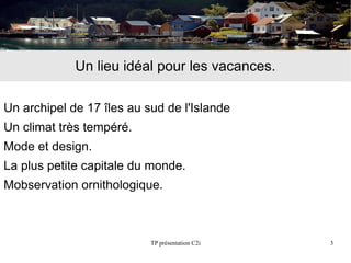 Un lieu idéal pour les vacances.

Un archipel de 17 îles au sud de l'Islande
Un climat très tempéré.
Mode et design.
La plus petite capitale du monde.
Μobservation ornithologique.



                           TP présentation C2i   3
 