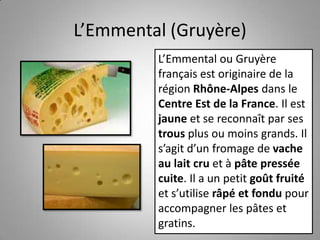 L’Emmental (Gruyère)
L’Emmental ou Gruyère
français est originaire de la
région Rhône-Alpes dans le
Centre Est de la France. Il est
jaune et se reconnaît par ses
trous plus ou moins grands. Il
s’agit d’un fromage de vache
au lait cru et à pâte pressée
cuite. Il a un petit goût fruité
et s’utilise râpé et fondu pour
accompagner les pâtes et
gratins.
 