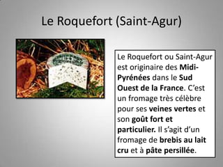 Le Roquefort (Saint-Agur)
Le Roquefort ou Saint-Agur
est originaire des Midi-
Pyrénées dans le Sud
Ouest de la France. C’est
un fromage très célèbre
pour ses veines vertes et
son goût fort et
particulier. Il s’agit d’un
fromage de brebis au lait
cru et à pâte persillée.
 