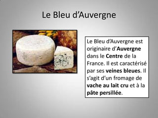 Le Bleu d’Auvergne
Le Bleu d’Auvergne est
originaire d’Auvergne
dans le Centre de la
France. Il est caractérisé
par ses veines bleues. Il
s’agit d’un fromage de
vache au lait cru et à la
pâte persillée.
 