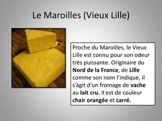 Le Maroilles (Vieux Lille)
Proche du Maroilles, le Vieux
Lille est connu pour son odeur
très puissante. Originaire du
Nord de la France, de Lille
comme son nom l’indique, il
s’agit d’un fromage de vache
au lait cru. Il est de couleur
chair orangée et carré.
 