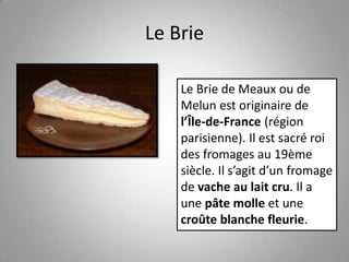 Le Brie
Le Brie de Meaux ou de
Melun est originaire de
l’Île-de-France (région
parisienne). Il est sacré roi
des fromages au 19ème
siècle. Il s’agit d’un fromage
de vache au lait cru. Il a
une pâte molle et une
croûte blanche fleurie.
 