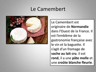Le Camembert
Le Camembert est
originaire de Normandie
dans l’Ouest de la France. Il
est l’emblème de la
gastronomie française avec
le vin et la baguette. Il
s’agit d’un fromage de
vache au lait cru. Il est
rond, il a une pâte molle et
une croûte blanche fleurie.
 