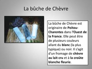 La bûche de Chèvre
La bûche de Chèvre est
originaire de Poitou-
Charentes dans l’Ouest de
la France. Elle peut être
de plusieurs couleurs
allant du blanc (la plus
typique) ou noir. Il s’agit
d’un fromage de chèvre
au lait cru et à la croûte
blanche fleurie.
 