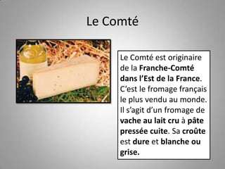 Le Comté
Le Comté est originaire
de la Franche-Comté
dans l’Est de la France.
C’est le fromage français
le plus vendu au monde.
Il s’agit d’un fromage de
vache au lait cru à pâte
pressée cuite. Sa croûte
est dure et blanche ou
grise.
 