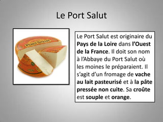Le Port Salut
Le Port Salut est originaire du
Pays de la Loire dans l’Ouest
de la France. Il doit son nom
à l’Abbaye du Port Salut où
les moines le préparaient. Il
s’agit d’un fromage de vache
au lait pasteurisé et à la pâte
pressée non cuite. Sa croûte
est souple et orange.
 