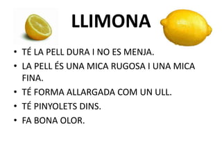LLIMONA
• TÉ LA PELL DURA I NO ES MENJA.
• LA PELL ÉS UNA MICA RUGOSA I UNA MICA
FINA.
• TÉ FORMA ALLARGADA COM UN ULL.
• TÉ PINYOLETS DINS.
• FA BONA OLOR.
 
