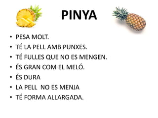 PINYA
• PESA MOLT.
• TÉ LA PELL AMB PUNXES.
• TÉ FULLES QUE NO ES MENGEN.
• ÉS GRAN COM EL MELÓ.
• ÉS DURA
• LA PELL NO ES MENJA
• TÉ FORMA ALLARGADA.
 