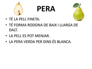 PERA
• TÉ LA PELL FINETA.
• TÉ FORMA RODONA DE BAIX I LLARGA DE
DALT.
• LA PELL ES POT MENJAR.
• LA PERA VERDA PER DINS ÉS BLANCA.
 