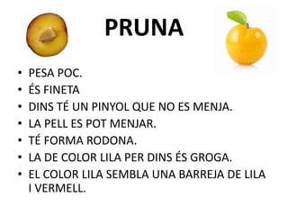 PRUNA
• PESA POC.
• ÉS FINETA
• DINS TÉ UN PINYOL QUE NO ES MENJA.
• LA PELL ES POT MENJAR.
• TÉ FORMA RODONA.
• LA DE COLOR LILA PER DINS ÉS GROGA.
• EL COLOR LILA SEMBLA UNA BARREJA DE LILA
I VERMELL.
 
