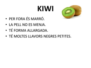 KIWI
• PER FORA ÉS MARRÓ.
• LA PELL NO ES MENJA.
• TÉ FORMA ALLARGADA.
• TÉ MOLTES LLAVORS NEGRES PETITES.
 