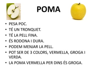 POMA
• PESA POC.
• TÉ UN TRONQUET.
• TÉ LA PELL FINA.
• ÉS RODONA I DURA.
• PODEM MENJAR LA PELL.
• POT SER DE 3 COLORS, VERMELLA, GROGA I
VERDA.
• LA POMA VERMELLA PER DINS ÉS GROGA.
 