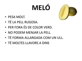MELÓ
• PESA MOLT.
• TÉ LA PELL RUGOSA.
• PER FORA ÉS DE COLOR VERD.
• NO PODEM MENJAR LA PELL.
• TÉ FORMA ALLARGADA COM UN ULL.
• TÉ MOLTES LLAVORS A DINS
 