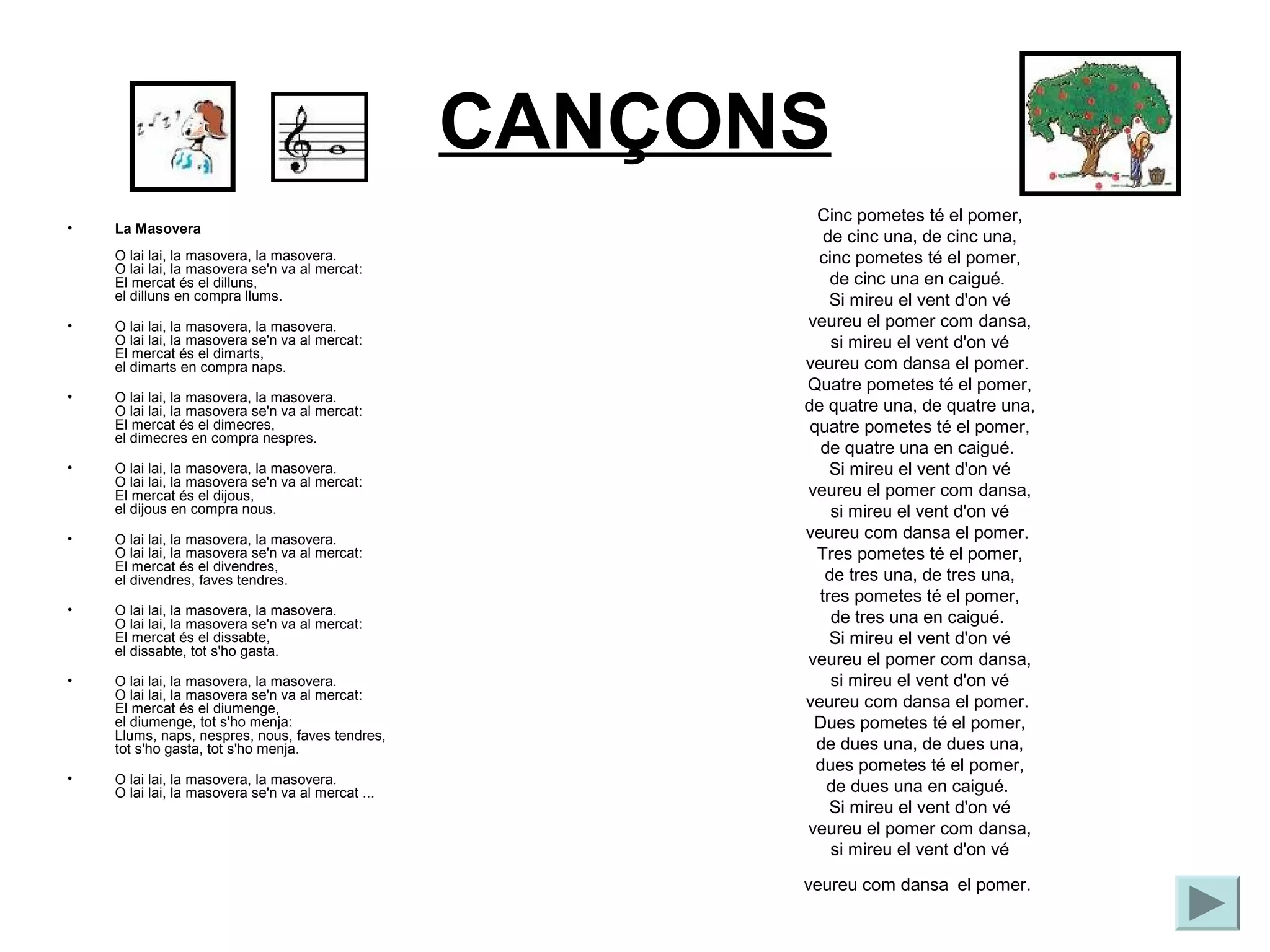 CANÇONS
                                                           Cinc pometes té el pomer,
•   La Masovera
                                                            de cinc una, de cinc una,
    O lai lai, la masovera, la masovera.                   cinc pometes té el pomer,
    O lai lai, la masovera se'n va al mercat:
    El mercat és el dilluns,                                 de cinc una en caigué.
    el dilluns en compra llums.                              Si mireu el vent d'on vé
•   O lai lai, la masovera, la masovera.                 veureu el pomer com dansa,
    O lai lai, la masovera se'n va al mercat:                si mireu el vent d'on vé
    El mercat és el dimarts,
    el dimarts en compra naps.                           veureu com dansa el pomer.
                                                         Quatre pometes té el pomer,
•   O lai lai, la masovera, la masovera.
    O lai lai, la masovera se'n va al mercat:            de quatre una, de quatre una,
    El mercat és el dimecres,                             quatre pometes té el pomer,
    el dimecres en compra nespres.
                                                            de quatre una en caigué.
•   O lai lai, la masovera, la masovera.                     Si mireu el vent d'on vé
    O lai lai, la masovera se'n va al mercat:
    El mercat és el dijous,                              veureu el pomer com dansa,
    el dijous en compra nous.                                si mireu el vent d'on vé
•   O lai lai, la masovera, la masovera.                 veureu com dansa el pomer.
    O lai lai, la masovera se'n va al mercat:              Tres pometes té el pomer,
    El mercat és el divendres,
    el divendres, faves tendres.                            de tres una, de tres una,
                                                           tres pometes té el pomer,
•   O lai lai, la masovera, la masovera.
    O lai lai, la masovera se'n va al mercat:                de tres una en caigué.
    El mercat és el dissabte,                                Si mireu el vent d'on vé
    el dissabte, tot s'ho gasta.
                                                         veureu el pomer com dansa,
•   O lai lai, la masovera, la masovera.                     si mireu el vent d'on vé
    O lai lai, la masovera se'n va al mercat:
    El mercat és el diumenge,                            veureu com dansa el pomer.
    el diumenge, tot s'ho menja:                          Dues pometes té el pomer,
    Llums, naps, nespres, nous, faves tendres,
    tot s'ho gasta, tot s'ho menja.                        de dues una, de dues una,
                                                           dues pometes té el pomer,
•   O lai lai, la masovera, la masovera.
    O lai lai, la masovera se'n va al mercat ...             de dues una en caigué.
                                                             Si mireu el vent d'on vé
                                                         veureu el pomer com dansa,
                                                             si mireu el vent d'on vé

                                                         veureu com dansa el pomer.
 