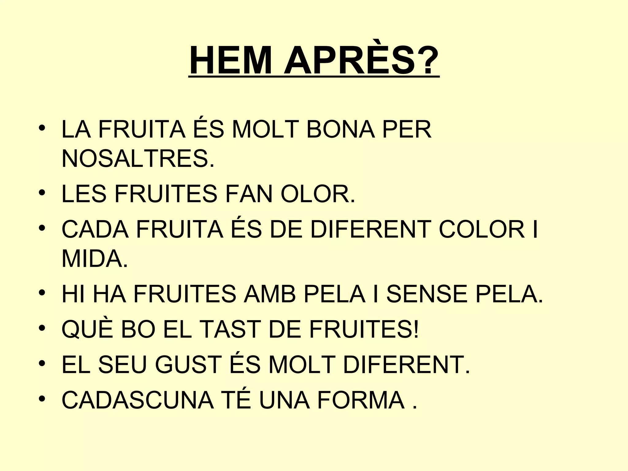 HEM APRÈS?
• LA FRUITA ÉS MOLT BONA PER
  NOSALTRES.
• LES FRUITES FAN OLOR.
• CADA FRUITA ÉS DE DIFERENT COLOR I
  MIDA.
• HI HA FRUITES AMB PELA I SENSE PELA.
• QUÈ BO EL TAST DE FRUITES!
• EL SEU GUST ÉS MOLT DIFERENT.
• CADASCUNA TÉ UNA FORMA .
 