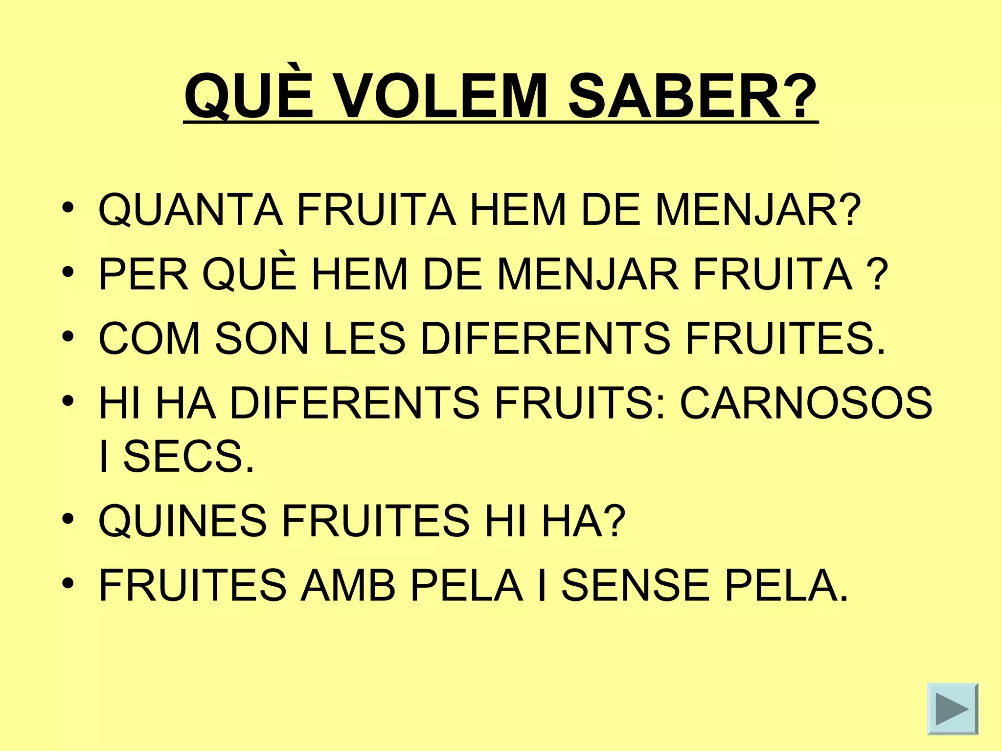 QUÈ VOLEM SABER?
• QUANTA FRUITA HEM DE MENJAR?
• PER QUÈ HEM DE MENJAR FRUITA ?
• COM SON LES DIFERENTS FRUITES.
• HI HA DIFERENTS FRUITS: CARNOSOS
  I SECS.
• QUINES FRUITES HI HA?
• FRUITES AMB PELA I SENSE PELA.
 