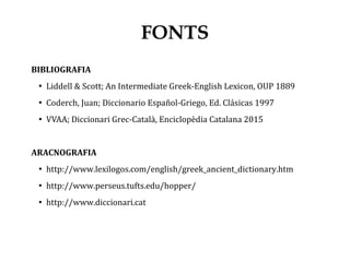 BIBLIOGRAFIA
●
Liddell & Scott; An Intermediate Greek-English Lexicon, OUP 1889
●
Coderch, Juan; Diccionario Español-Griego, Ed. Clásicas 1997
●
VVAA; Diccionari Grec-Català, Enciclopèdia Catalana 2015
ARACNOGRAFIA
●
http://www.lexilogos.com/english/greek_ancient_dictionary.htm
●
http://www.perseus.tufts.edu/hopper/
●
http://www.diccionari.cat
FONTS
 