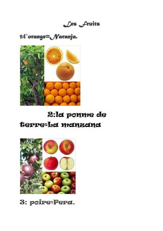 Les Fruits<br />1:l`orange=Naranja.<br />2:la ponme de  terre=La manzana<br />3: poire=Pera.<br />4: Raisins=Uva<br />5:l`Ananas=piña<br />6:Banane=Platan0<br />7:fraise=Fresa<br />8:Mang0= mang0<br />9:figue=hig0<br />10:pasteque=sandia<br />