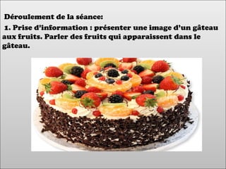 Déroulement de la séance:
1. Prise d’information : présenter une image d’un gâteau
aux fruits. Parler des fruits qui apparaissent dans le
gâteau.
 