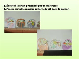 4. Écouter le fruit prononcé par la maîtresse.
5. Passer au tableau pour coller le fruit dans le panier.
 