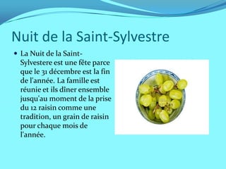 Nuit de la Saint-Sylvestre
 La Nuit de la Saint-
  Sylvestere est une fête parce
  que le 31 décembre est la fin
  de l'année. La famille est
  réunie et ils dîner ensemble
  jusqu'au moment de la prise
  du 12 raisin comme une
  tradition, un grain de raisin
  pour chaque mois de
  l'année.
 