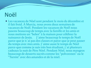Noël
 Les vacances de Nöel sont pendant le mois de décembre et
  il fait froid. À Murcia, nous avons deux semaines de
  vacances de Noël. Pendant les vacances de Noël nous
  pasons beaucoup de temps avec la famille et les amis et
  nous mettons un “belen” à la maison pour célébrer la
  naissance de Jesús. J´aime beaucoup le temps de Noël
  parce-que je n´ai pas des classes et parce-que je peut passer
  du temps avec mes amis. J´aime aussi le temps de Nöel
  parce-que comme je suis très bon étudiant, j´ai plusieurs
  cadeaux la nuit de Père Nöel. Pendant Nöel, nous mangeos
  beaucoup de desserts sucrés comme les “polvorones” ou le
  “Turrón” avec des amandes et de la miel.
 
