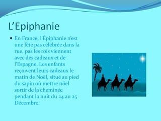 L’Epiphanie
 En France, l'Épiphanie n’est
  une fête pas célébrée dans la
  rue, pas les rois viennent
  avec des cadeaux et de
  l'Espagne. Les enfants
  reçoivent leurs cadeaux le
  matin de Noël, situé au pied
  du sapin où mettre nöel
  sortir de la cheminée
  pendant la nuit du 24 au 25
  Décembre.
 