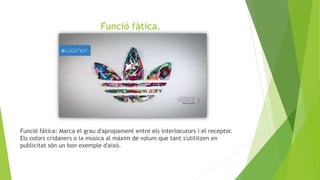 Funció fàtica.
Funció fàtica: Marca el grau d'apropament entre els interlocutors i el receptor.
Els colors cridaners o la música al màxim de volum que tant s'utilitzen en
publicitat són un bon exemple d'això.
 