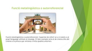 Funció metalingüística o autorreferencial
Funció metalingüística o autorreferencial: Capacitat de referir-se a si mateix o al
propi llenguatge utilitzat al missatge. El típic exemple seria el de cinema dins del
cinema o la pintura que versiona o imita quadres anteriors.
 